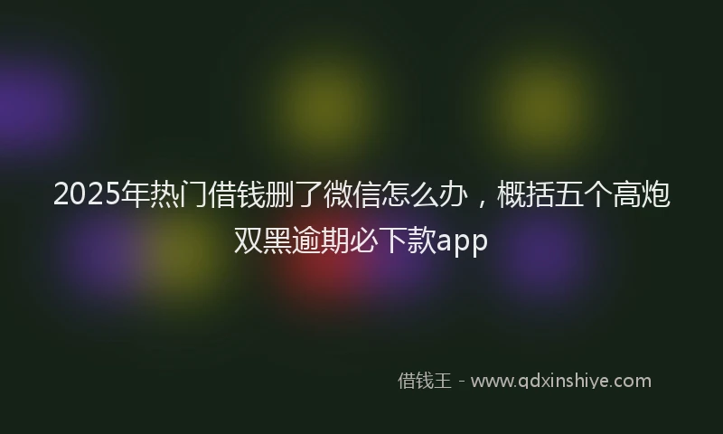 2025年热门借钱删了微信怎么办，概括五个高炮双黑逾期必下款app