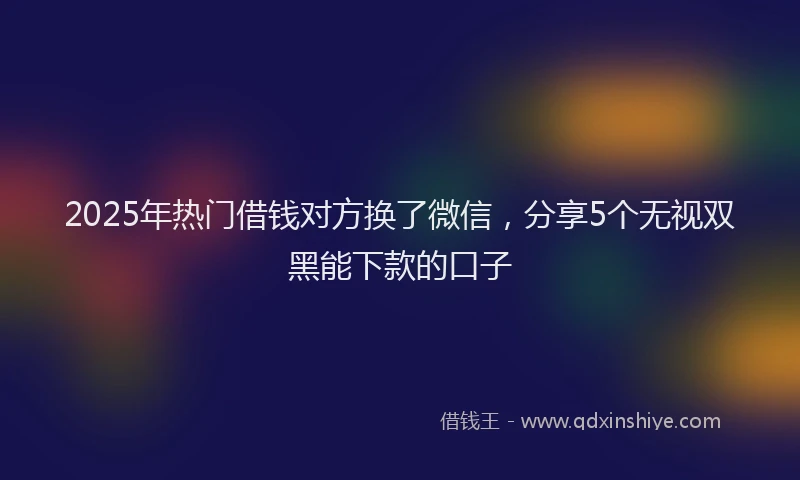 2025年热门借钱对方换了微信，分享5个无视双黑能下款的口子