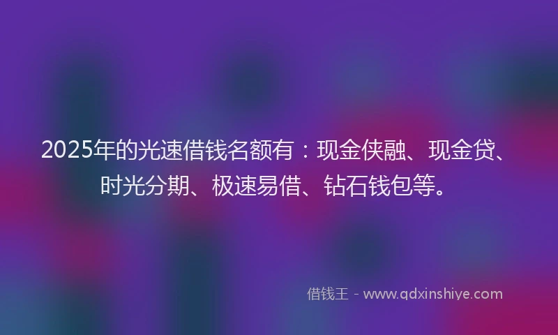 2025年的光速借钱名额有：现金侠融、现金贷、时光分期、极速易借、钻石钱包等。