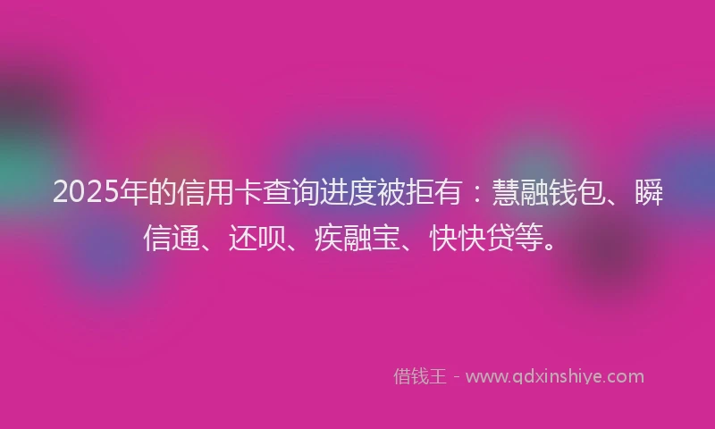 2025年的信用卡查询进度被拒有：慧融钱包、瞬信通、还呗、疾融宝、快快贷等。