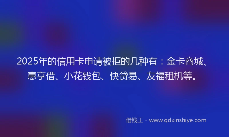 2025年的信用卡申请被拒的几种有：金卡商城、惠享借、小花钱包、快贷易、友福租机等。