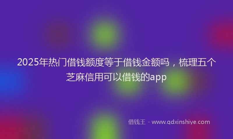 2025年热门借钱额度等于借钱金额吗，梳理五个芝麻信用可以借钱的app