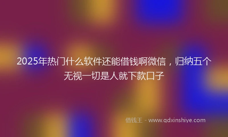 2025年热门什么软件还能借钱啊微信，归纳五个无视一切是人就下款口子