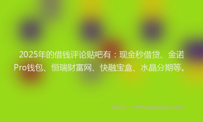 2025年的借钱评论贴吧有：现金秒借贷、金诺Pro钱包、恒瑞财富网、快融宝盒、水晶分期等。