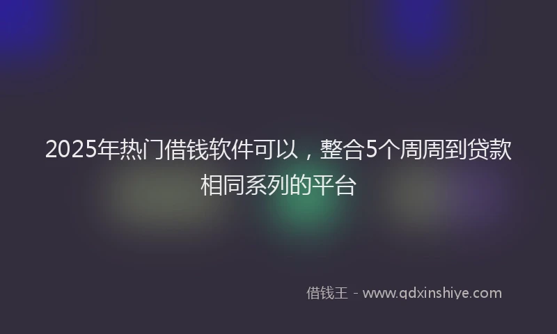 2025年热门借钱软件可以，整合5个周周到贷款相同系列的平台