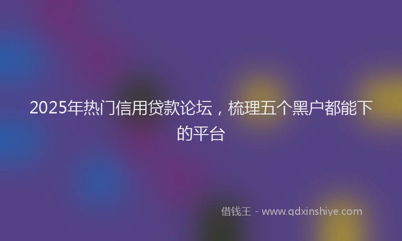2025年热门信用贷款论坛，梳理五个黑户都能下的平台