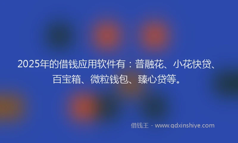 2025年的借钱应用软件有：普融花、小花快贷、百宝箱、微粒钱包、臻心贷等。