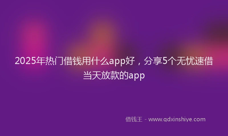 2025年热门借钱用什么app好，分享5个无忧速借当天放款的app