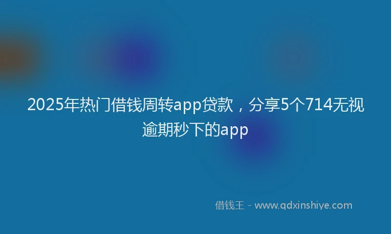 2025年热门借钱周转app贷款，分享5个714无视逾期秒下的app