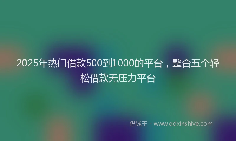 2025年热门借款500到1000的平台，整合五个轻松借款无压力平台