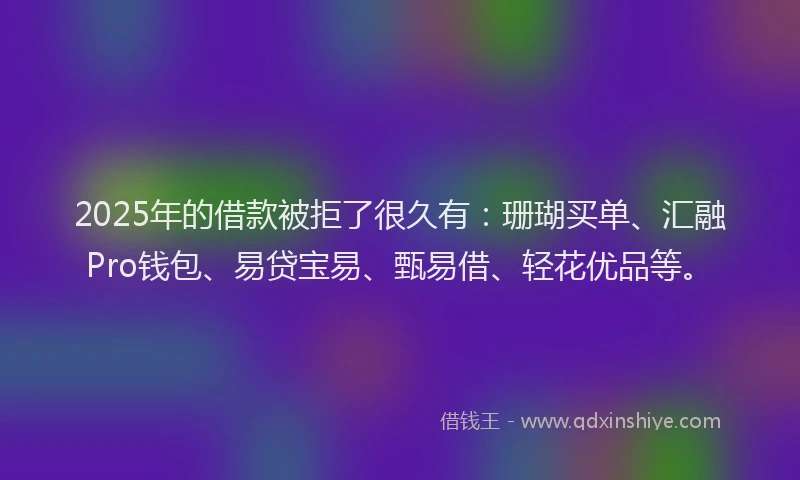 2025年的借款被拒了很久有：珊瑚买单、汇融Pro钱包、易贷宝易、甄易借、轻花优品等。