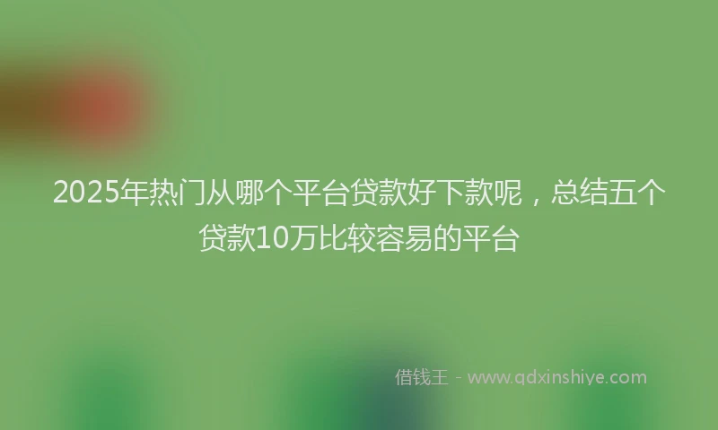 2025年热门从哪个平台贷款好下款呢，总结五个贷款10万比较容易的平台