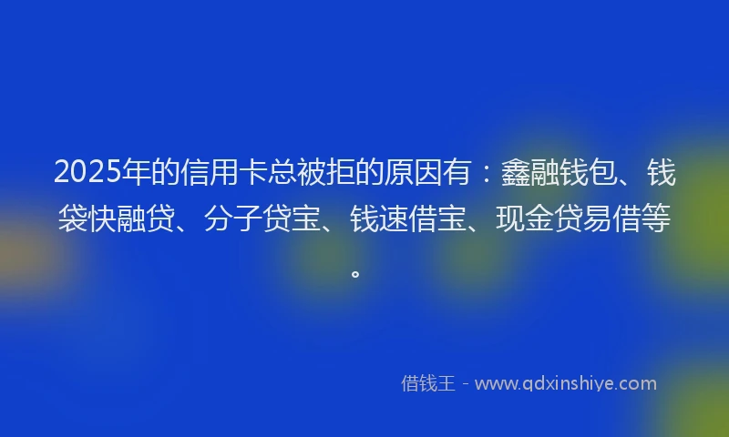 2025年的信用卡总被拒的原因有:鑫融钱包、钱袋快融贷、分子贷宝、钱速借宝、现金贷易借等。