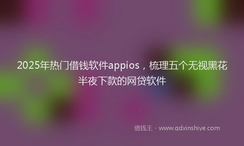 2025年热门借钱软件appios，梳理五个无视黑花半夜下款的网贷软件