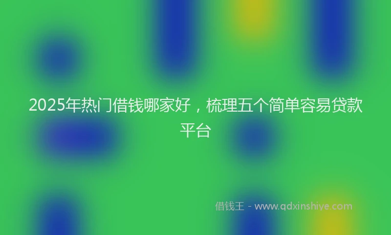 2025年热门借钱哪家好，梳理五个简单容易贷款平台