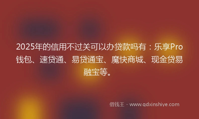 2025年的信用不过关可以办贷款吗有：乐享Pro钱包、速贷通、易贷通宝、魔快商城、现金贷易融宝等。