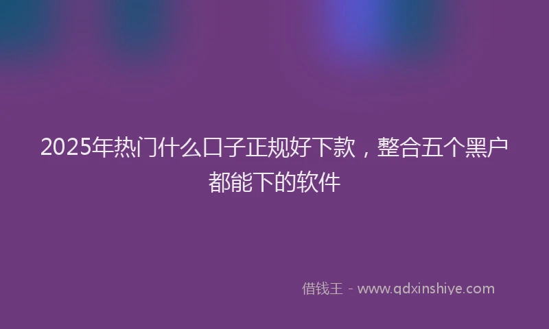 2025年热门什么口子正规好下款，整合五个黑户都能下的软件