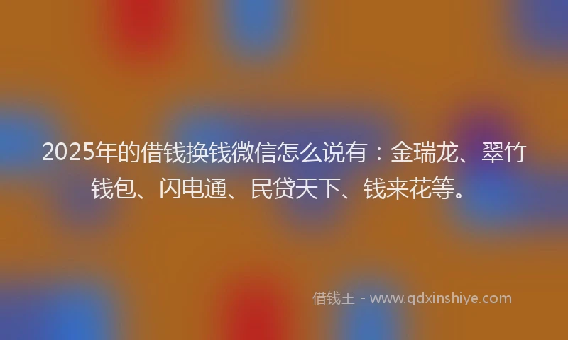 2025年的借钱换钱微信怎么说有：金瑞龙、翠竹钱包、闪电通、民贷天下、钱来花等。