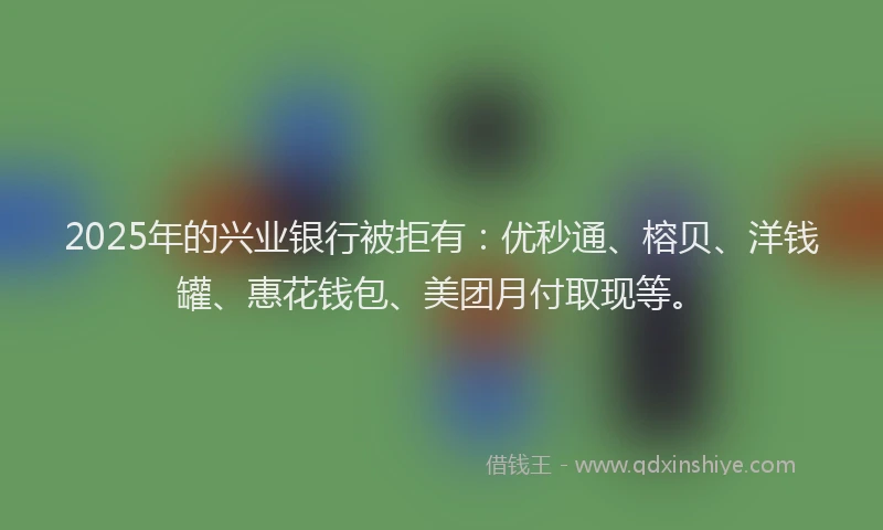 2025年的兴业银行被拒有：优秒通、榕贝、洋钱罐、惠花钱包、美团月付取现等。