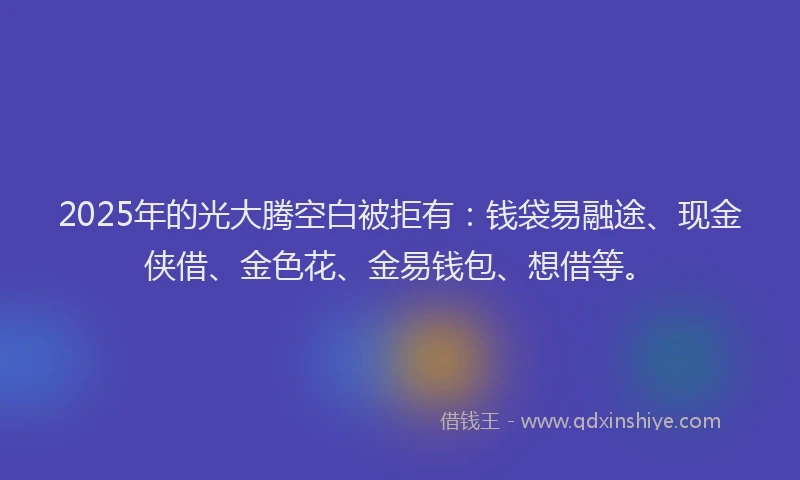 2025年的光大腾空白被拒有：钱袋易融途、现金侠借、金色花、金易钱包、想借等。