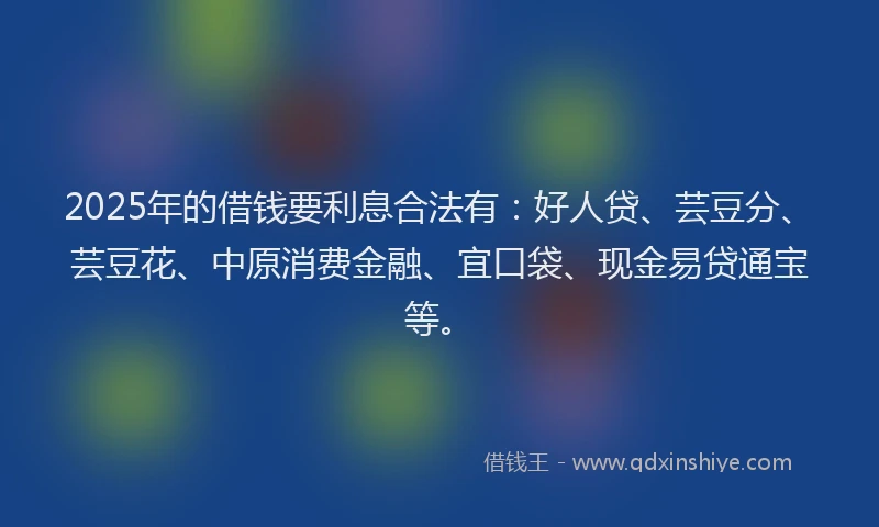 2025年的借钱要利息合法有：好人贷、芸豆分、芸豆花、中原消费金融、宜口袋、现金易贷通宝等。