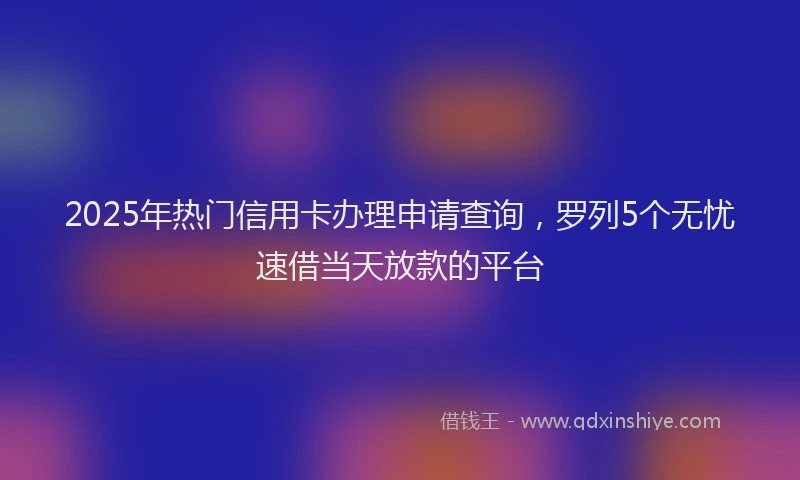 2025年热门信用卡办理申请查询，罗列5个无忧速借当天放款的平台