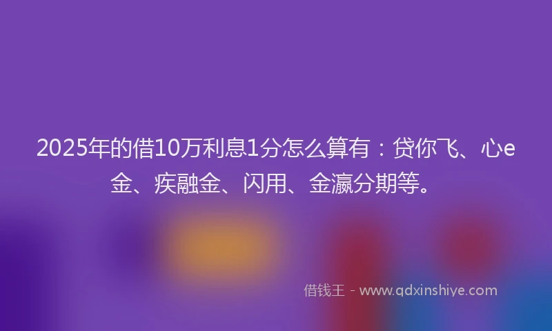 2025年的借10万利息1分怎么算有：贷你飞、心e金、疾融金、闪用、金瀛分期等。