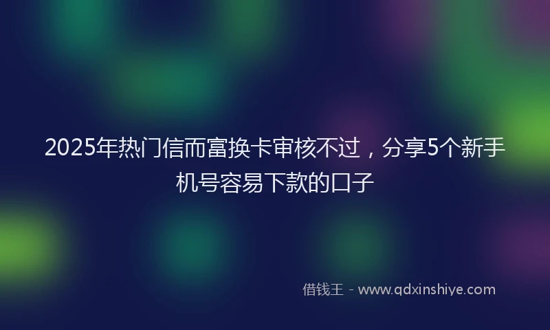 2025年热门信而富换卡审核不过，分享5个新手机号容易下款的口子