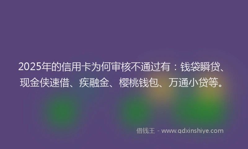2025年的信用卡为何审核不通过有：钱袋瞬贷、现金侠速借、疾融金、樱桃钱包、万通小贷等。