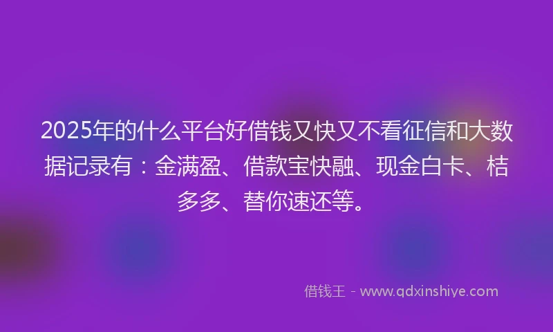 2025年的什么平台好借钱又快又不看征信和大数据记录有：金满盈、借款宝快融、现金白卡、桔多多、替你速还等。