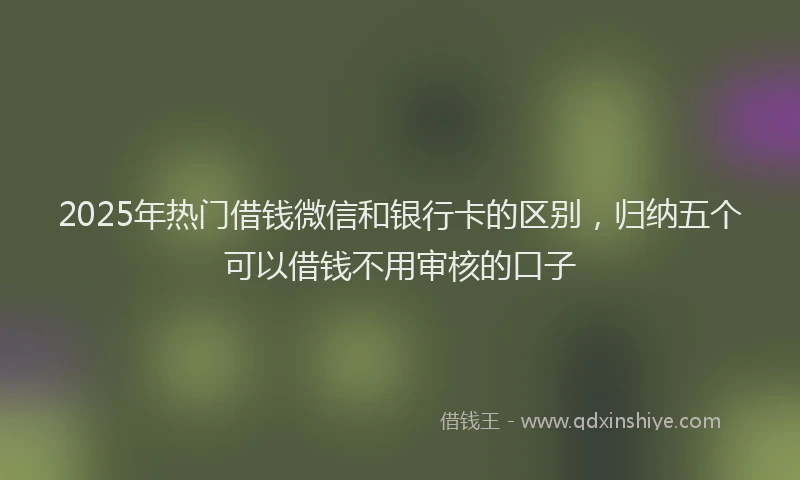 2025年热门借钱微信和银行卡的区别，归纳五个可以借钱不用审核的口子
