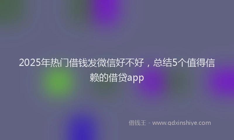2025年热门借钱发微信好不好，总结5个值得信赖的借贷app