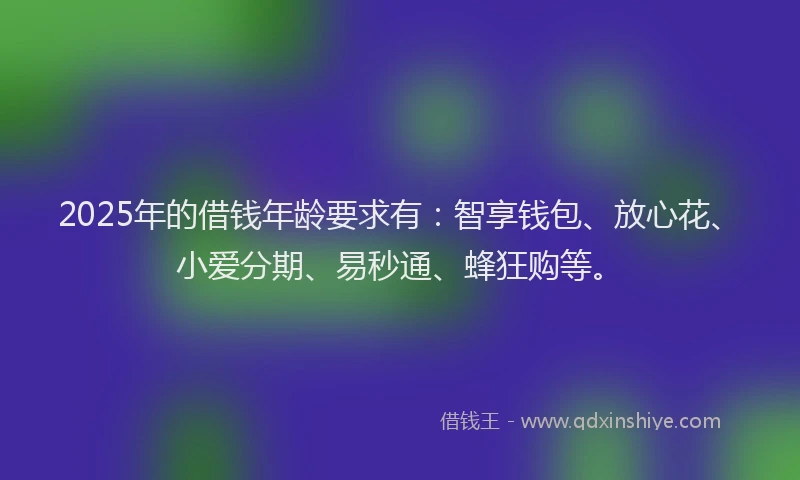 2025年的借钱年龄要求有：智享钱包、放心花、小爱分期、易秒通、蜂狂购等。