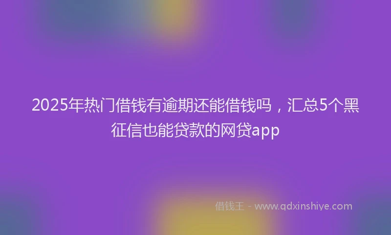 2025年热门借钱有逾期还能借钱吗，汇总5个黑征信也能贷款的网贷app
