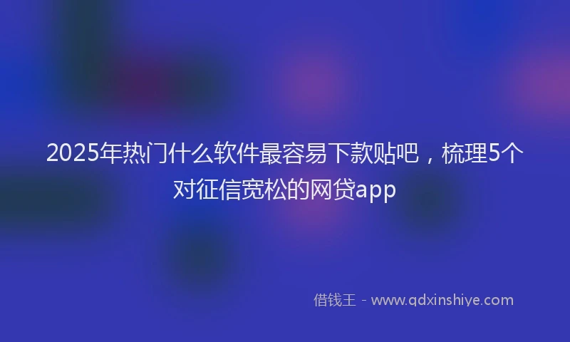 2025年热门什么软件最容易下款贴吧，梳理5个对征信宽松的网贷app