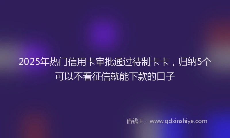 2025年热门信用卡审批通过待制卡卡，归纳5个可以不看征信就能下款的口子