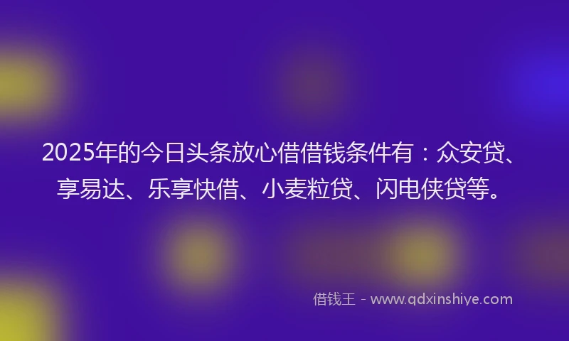 2025年的今日头条放心借借钱条件有：众安贷、享易达、乐享快借、小麦粒贷、闪电侠贷等。