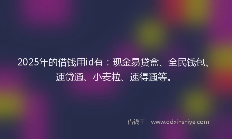 2025年的借钱用id有：现金易贷盒、全民钱包、速贷通、小麦粒、速得通等。