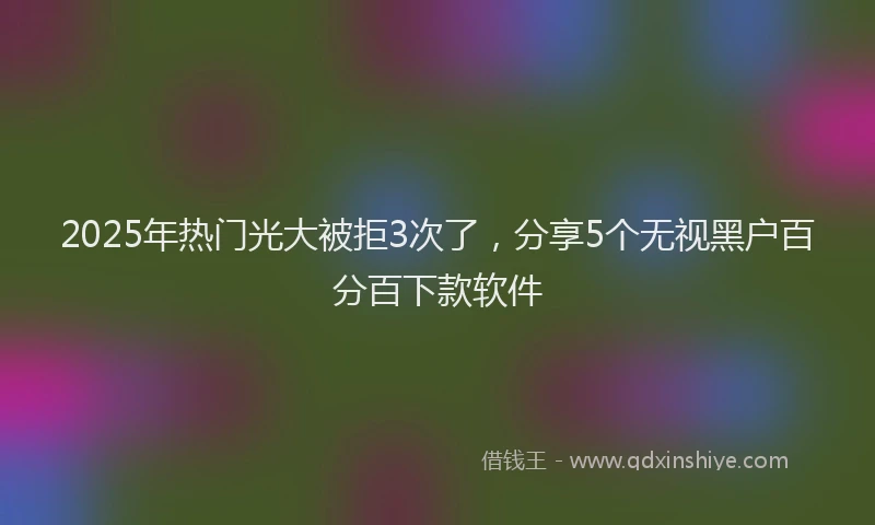 2025年热门光大被拒3次了，分享5个无视黑户百分百下款软件
