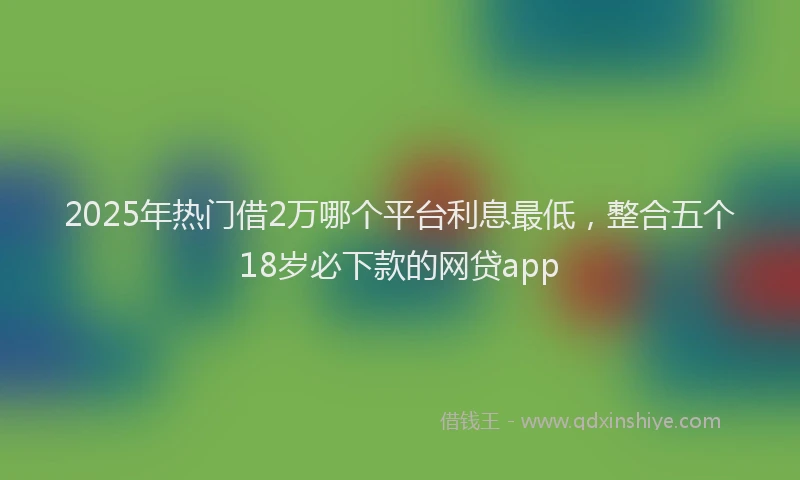 2025年热门借2万哪个平台利息最低，整合五个18岁必下款的网贷app