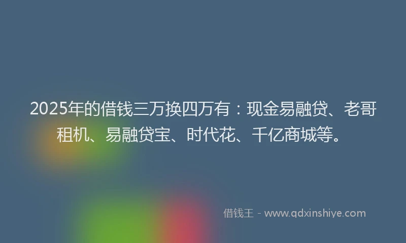 2025年的借钱三万换四万有：现金易融贷、老哥租机、易融贷宝、时代花、千亿商城等。