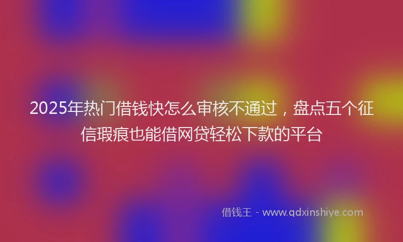 2025年热门借钱快怎么审核不通过，盘点五个征信瑕疵也能借网贷轻松下款的平台