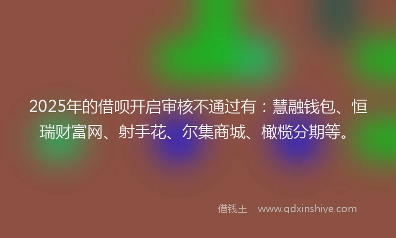 2025年的借呗开启审核不通过有：慧融钱包、恒瑞财富网、射手花、尔集商城、橄榄分期等。
