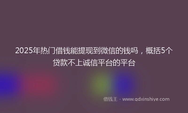 2025年热门借钱能提现到微信的钱吗，概括5个贷款不上诚信平台的平台
