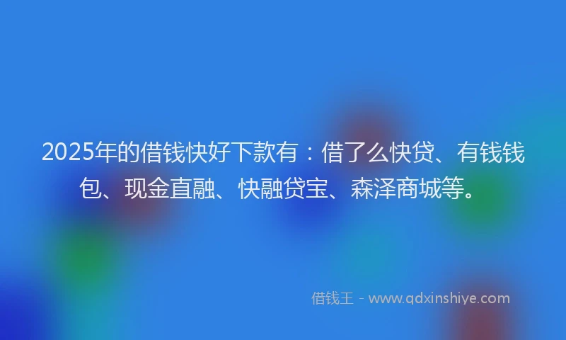 2025年的借钱快好下款有：借了么快贷、有钱钱包、现金直融、快融贷宝、森泽商城等。