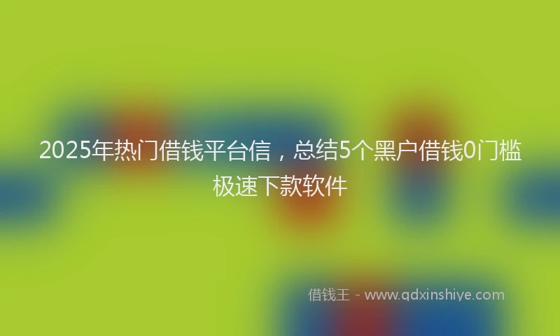 2025年热门借钱平台信，总结5个黑户借钱0门槛极速下款软件