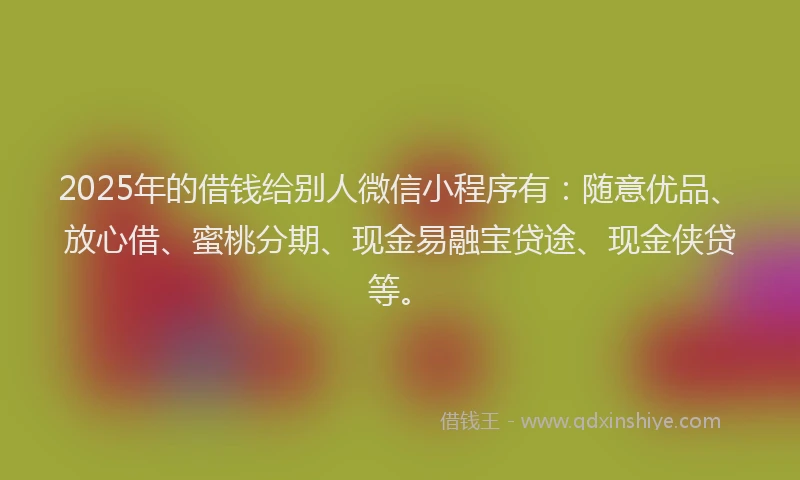 2025年的借钱给别人微信小程序有：随意优品、放心借、蜜桃分期、现金易融宝贷途、现金侠贷等。