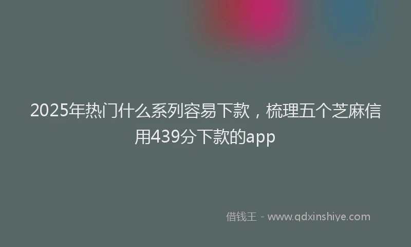 2025年热门什么系列容易下款，梳理五个芝麻信用439分下款的app
