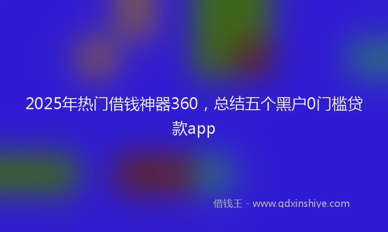 2025年热门借钱神器360，总结五个黑户0门槛贷款app