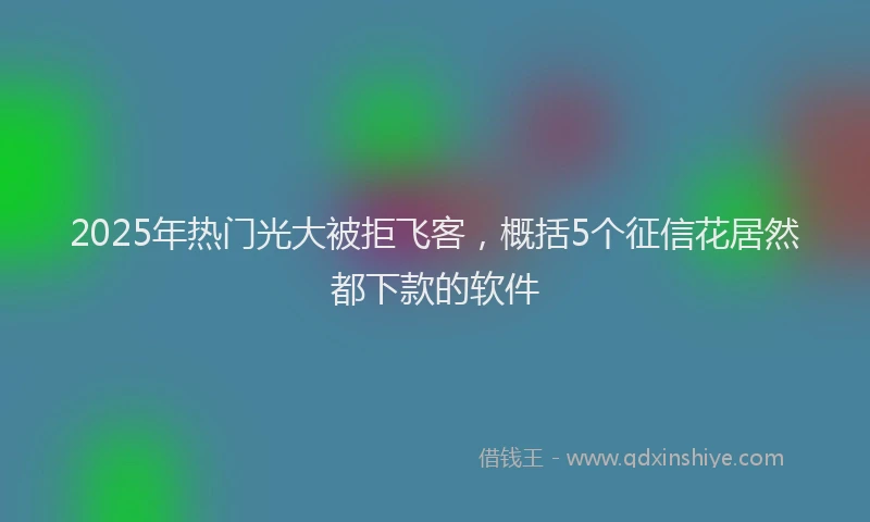 2025年热门光大被拒飞客，概括5个征信花居然都下款的软件